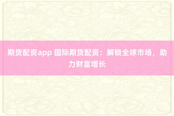 期货配资app 国际期货配资：解锁全球市场，助力财富增长