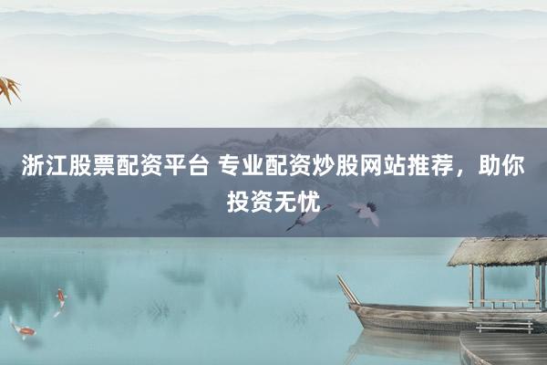 浙江股票配资平台 专业配资炒股网站推荐，助你投资无忧