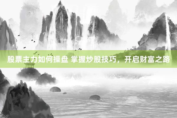 股票主力如何操盘 掌握炒股技巧，开启财富之路