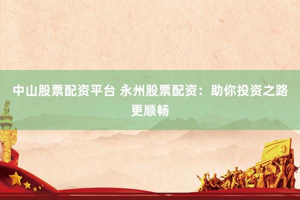 中山股票配资平台 永州股票配资：助你投资之路更顺畅
