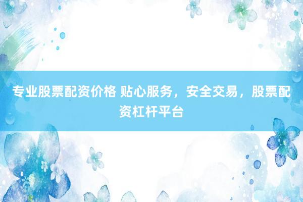 专业股票配资价格 贴心服务，安全交易，股票配资杠杆平台