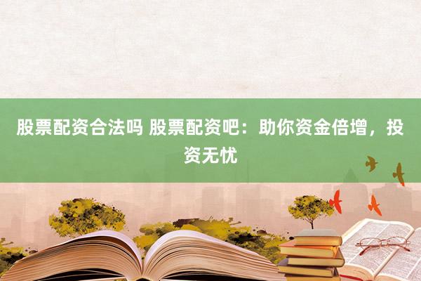 股票配资合法吗 股票配资吧：助你资金倍增，投资无忧