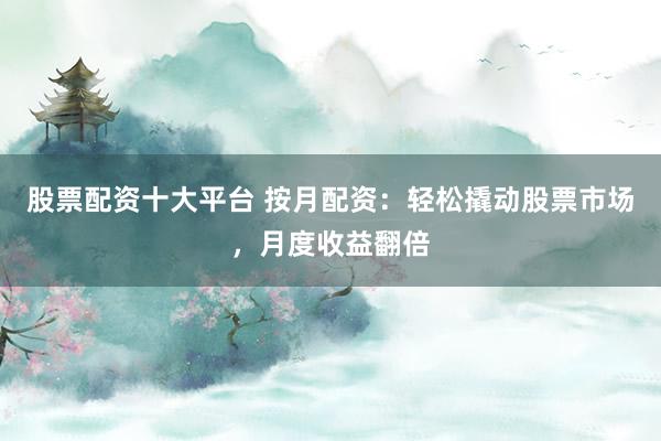 股票配资十大平台 按月配资：轻松撬动股票市场，月度收益翻倍