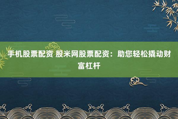 手机股票配资 股米网股票配资：助您轻松撬动财富杠杆