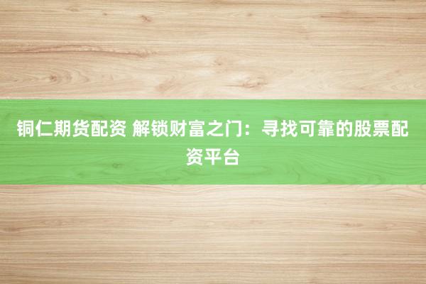 铜仁期货配资 解锁财富之门：寻找可靠的股票配资平台