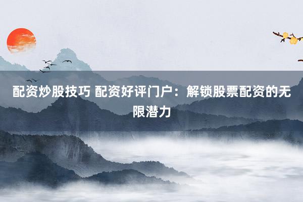 配资炒股技巧 配资好评门户：解锁股票配资的无限潜力