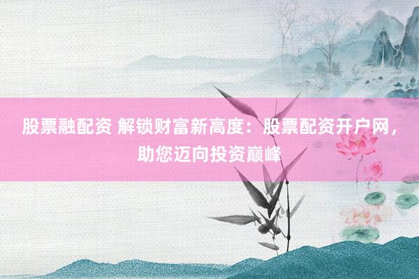 股票融配资 解锁财富新高度：股票配资开户网，助您迈向投资巅峰