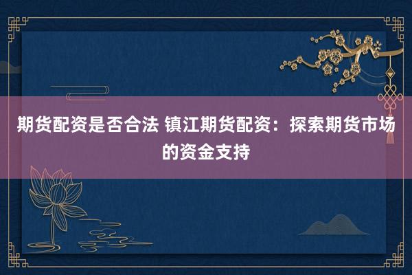 期货配资是否合法 镇江期货配资：探索期货市场的资金支持