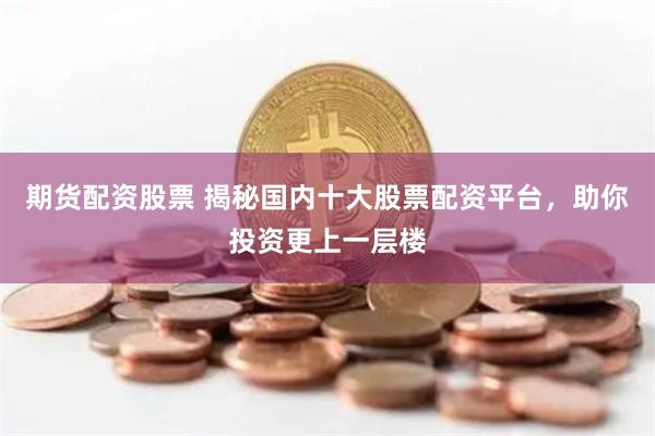 期货配资股票 揭秘国内十大股票配资平台，助你投资更上一层楼