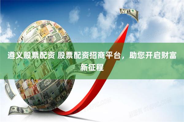 遵义股票配资 股票配资招商平台，助您开启财富新征程