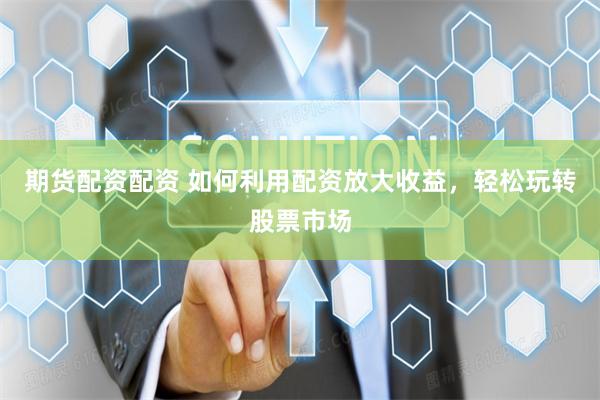 期货配资配资 如何利用配资放大收益，轻松玩转股票市场