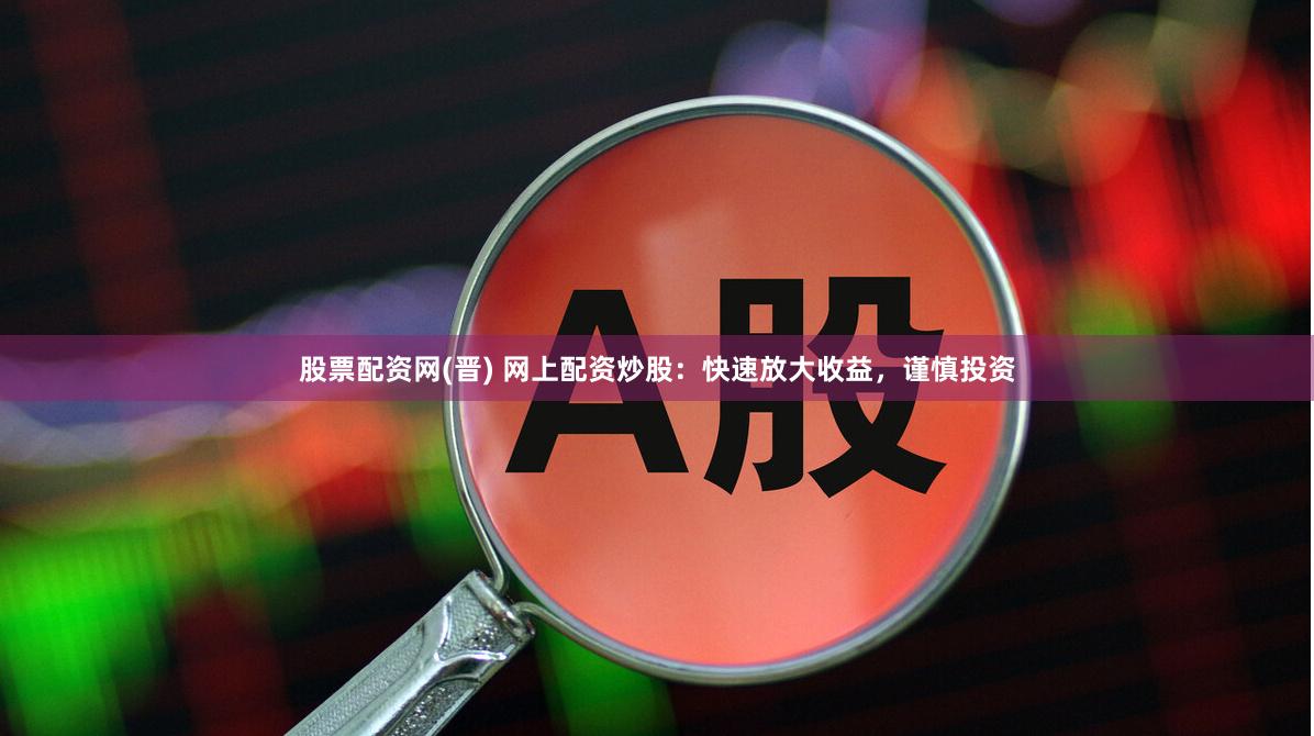 股票配资网(晋) 网上配资炒股：快速放大收益，谨慎投资