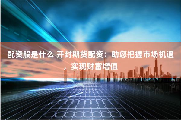 配资股是什么 开封期货配资：助您把握市场机遇，实现财富增值