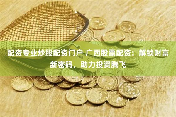 配资专业炒股配资门户 广西股票配资：解锁财富新密码，助力投资腾飞