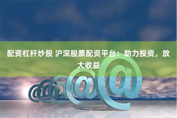 配资杠杆炒股 沪深股票配资平台：助力投资，放大收益