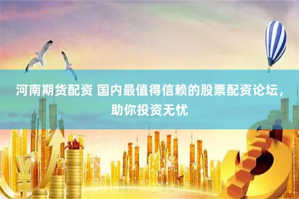 河南期货配资 国内最值得信赖的股票配资论坛，助你投资无忧