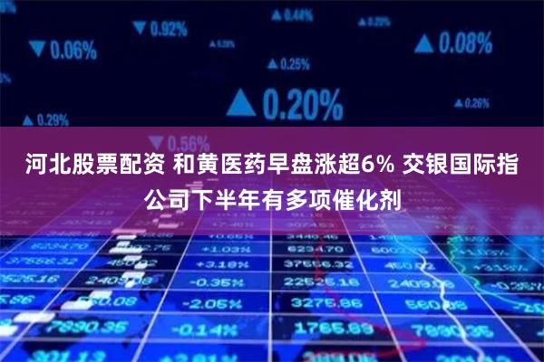 河北股票配资 和黄医药早盘涨超6% 交银国际指公司下半年有多项催化剂