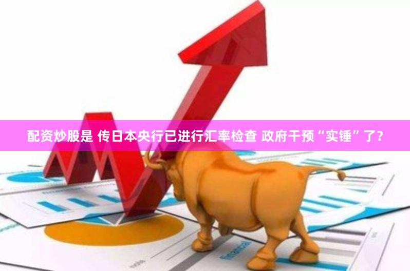 配资炒股是 传日本央行已进行汇率检查 政府干预“实锤”了？