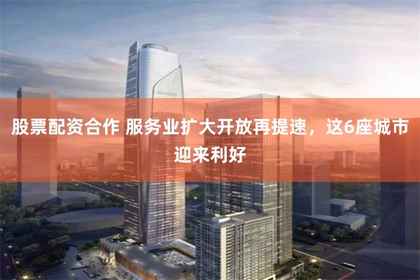 股票配资合作 服务业扩大开放再提速，这6座城市迎来利好