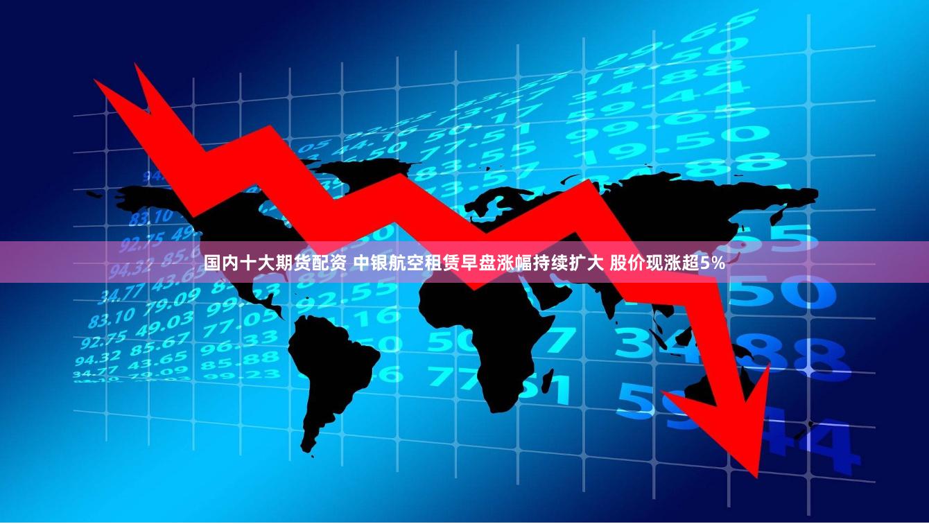 国内十大期货配资 中银航空租赁早盘涨幅持续扩大 股价现涨超5%
