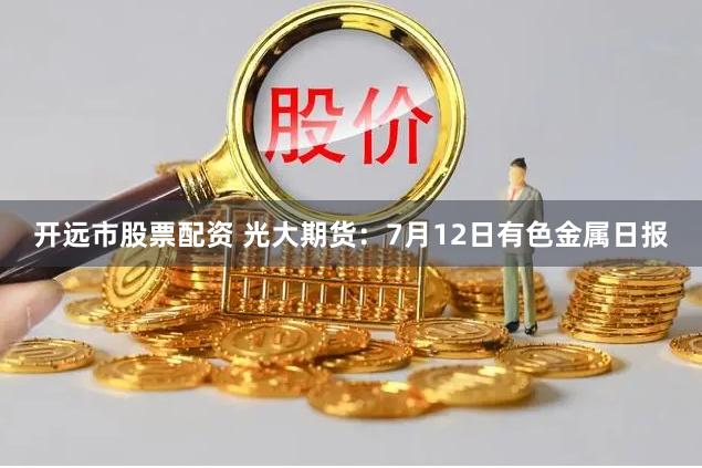 开远市股票配资 光大期货：7月12日有色金属日报