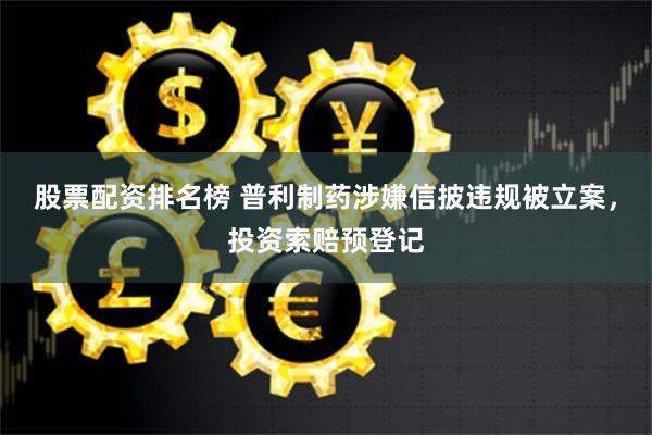 股票配资排名榜 普利制药涉嫌信披违规被立案，投资索赔预登记
