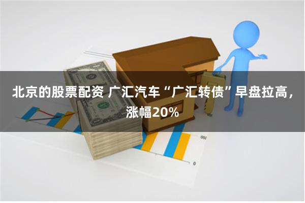 北京的股票配资 广汇汽车“广汇转债”早盘拉高，涨幅20%