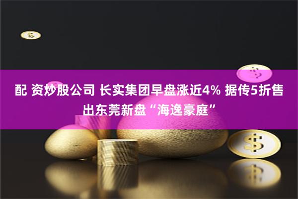 配 资炒股公司 长实集团早盘涨近4% 据传5折售出东莞新盘“海逸豪庭”