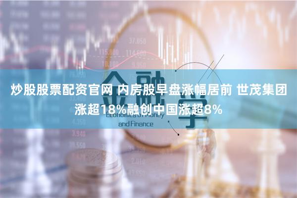 炒股股票配资官网 内房股早盘涨幅居前 世茂集团涨超18%融创中国涨超8%