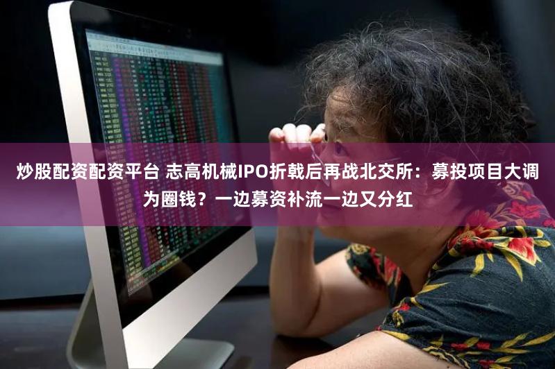 炒股配资配资平台 志高机械IPO折戟后再战北交所：募投项目大调为圈钱？一边募资补流一边又分红