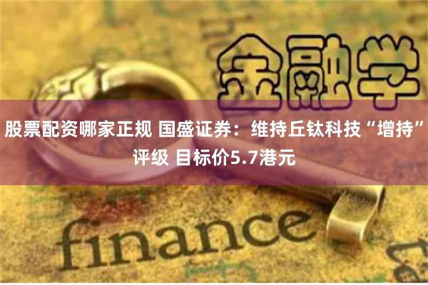 股票配资哪家正规 国盛证券：维持丘钛科技“增持”评级 目标价5.7港元