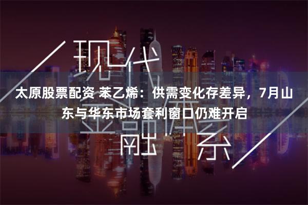 太原股票配资 苯乙烯：供需变化存差异，7月山东与华东市场套利窗口仍难开启