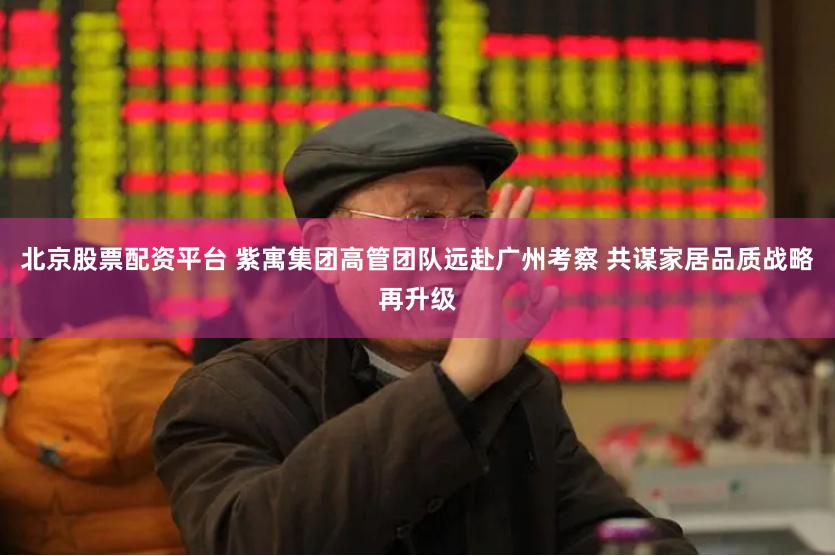 北京股票配资平台 紫寓集团高管团队远赴广州考察 共谋家居品质战略再升级