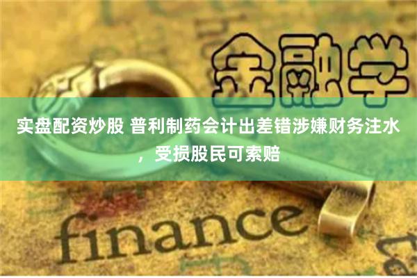 实盘配资炒股 普利制药会计出差错涉嫌财务注水，受损股民可索赔