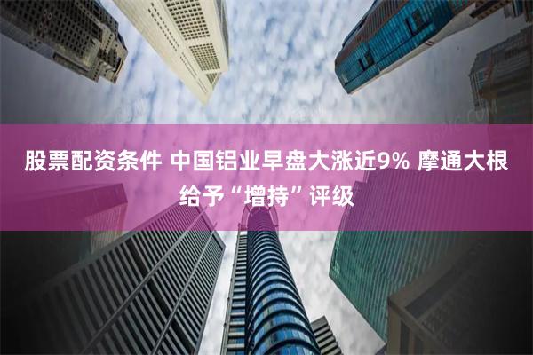 股票配资条件 中国铝业早盘大涨近9% 摩通大根给予“增持”评级