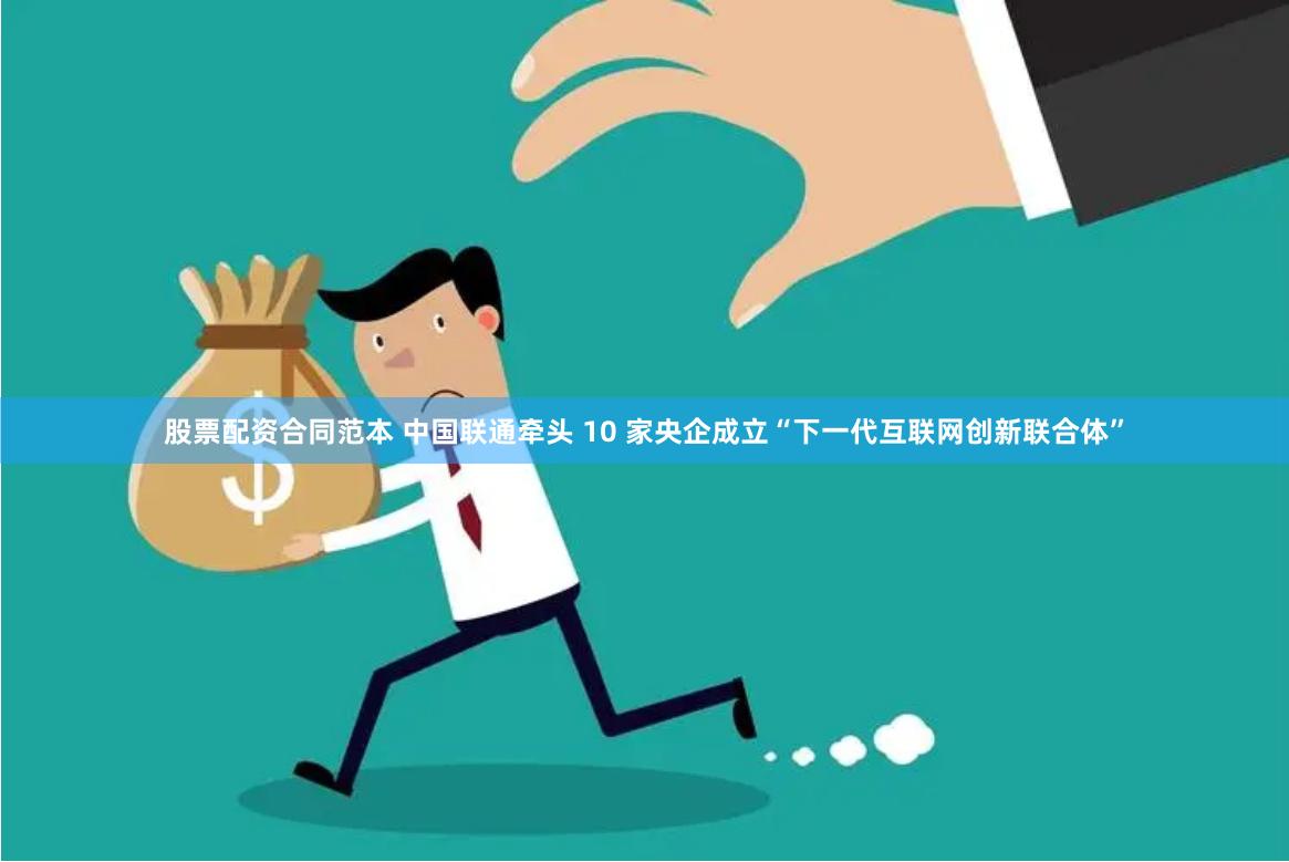 股票配资合同范本 中国联通牵头 10 家央企成立“下一代互联网创新联合体”