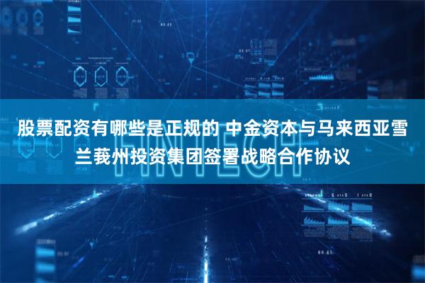 股票配资有哪些是正规的 中金资本与马来西亚雪兰莪州投资集团签署战略合作协议